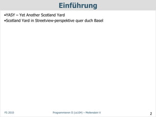 Einführung
•YASY – Yet Another Scotland Yard
•Scotland Yard in Streetview-perspektive quer duch Basel




FS 2010                    Programmieren II (cs104) – Meilenstein V   2
 
