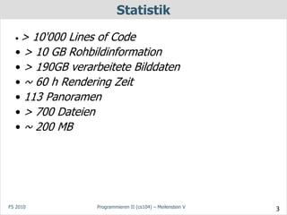 Statistik

  •> 10'000 Lines of Code
  • > 10 GB Rohbildinformation
  • > 190GB verarbeitete Bilddaten
  • ~ 60 h Rendering Zeit
  • 113 Panoramen
  • > 700 Dateien
  • ~ 200 MB




FS 2010          Programmieren II (cs104) – Meilenstein V   3
 