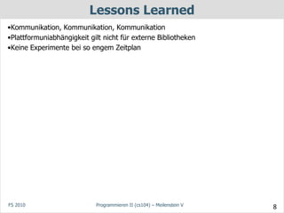 Lessons Learned
•Kommunikation, Kommunikation, Kommunikation
•Plattformuniabhängigkeit gilt nicht für externe Bibliotheken
•Keine Experimente bei so engem Zeitplan




FS 2010                     Programmieren II (cs104) – Meilenstein V   8
 