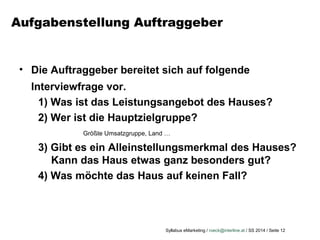 Syllabus eMarketing / roeck@interline.at / SS 2014 / Seite 12
Aufgabenstellung Auftraggeber
• Die Auftraggeber bereitet sich auf folgende
Interviewfrage vor.
1) Was ist das Leistungsangebot des Hauses?
2) Wer ist die Hauptzielgruppe?
Größte Umsatzgruppe, Land …
3) Gibt es ein Alleinstellungsmerkmal des Hauses?
Kann das Haus etwas ganz besonders gut?
4) Was möchte das Haus auf keinen Fall?
 