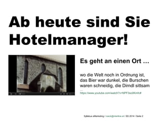 Syllabus eMarketing / roeck@interline.at / SS 2014 / Seite 2
Ab heute sind Sie
Hotelmanager!
Es geht an einen Ort …
wo die Welt noch in Ordnung ist,
das Bier war dunkel, die Burschen
waren schneidig, die Dirndl sittsam
…
https://www.youtube.com/watch?v=NPF3so0Kmfc#
 