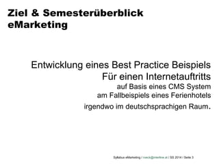 Syllabus eMarketing / roeck@interline.at / SS 2014 / Seite 3
Ziel & Semesterüberblick
eMarketing
Entwicklung eines Best Practice Beispiels
Für einen Internetauftritts
auf Basis eines CMS System
am Fallbeispiels eines Ferienhotels
irgendwo im deutschsprachigen Raum.
 