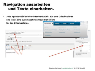 Syllabus eMarketing / roeck@interline.at / SS 2014 / Seite 46
Navigation ausarbeiten
und Texte einarbeiten.
• Jede Agentur wählt einen Untermenüpunkt aus dem Urlaubsplaner
und textet eine suchmaschinen-freundliche Seite
für den Urlaubsplaner.
 