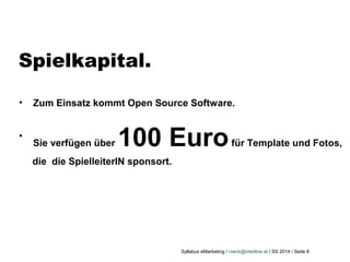 Syllabus eMarketing / roeck@interline.at / SS 2014 / Seite 8
Spielkapital.
• Zum Einsatz kommt Open Source Software.
•
Sie verfügen über 100 Eurofür Template und Fotos,
die die SpielleiterIN sponsort.
 