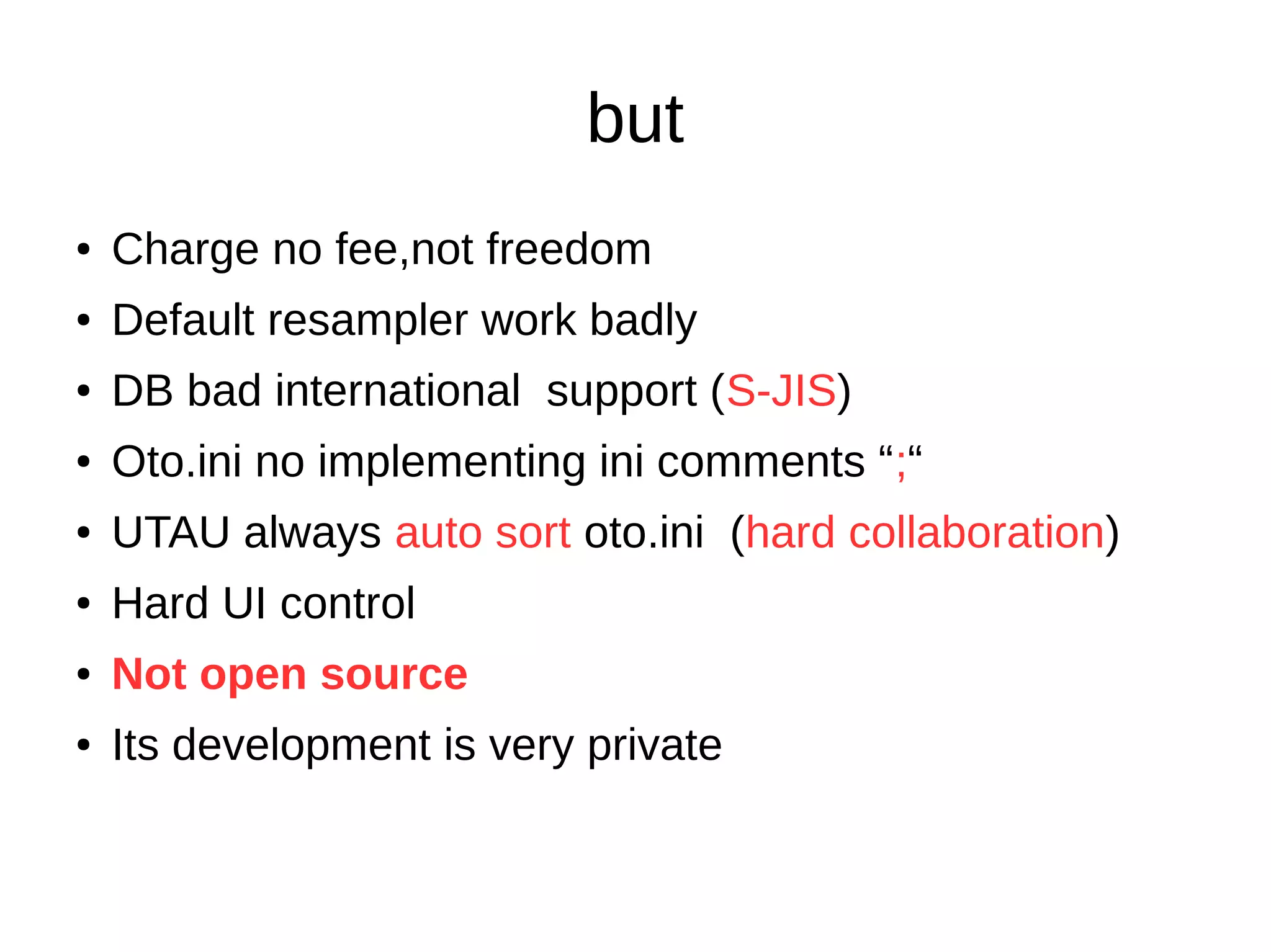 but
● Charge no fee,not freedom
● Default resampler work badly
● DB bad international support (S-JIS)
● Oto.ini no implementing ini comments “;“
● UTAU always auto sort oto.ini (hard collaboration)
● Hard UI control
● Not open source
● Its development is very private
 