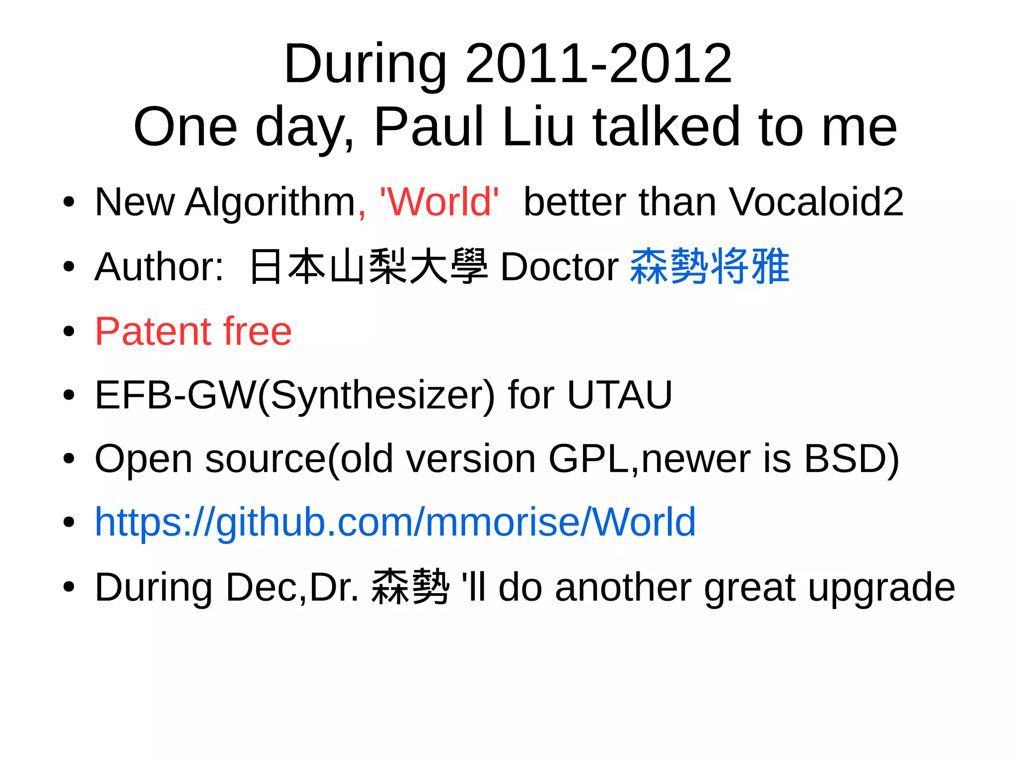 During 2011-2012
One day, Paul Liu talked to me
● New Algorithm, 'World' better than Vocaloid2
●
Author: 日本山梨大學 Doctor 森勢将雅
● Patent free
● EFB-GW(Synthesizer) for UTAU
● Open source(old version GPL,newer is BSD)
● https://github.com/mmorise/World
●
During Dec,Dr. 森勢 'll do another great upgrade
 