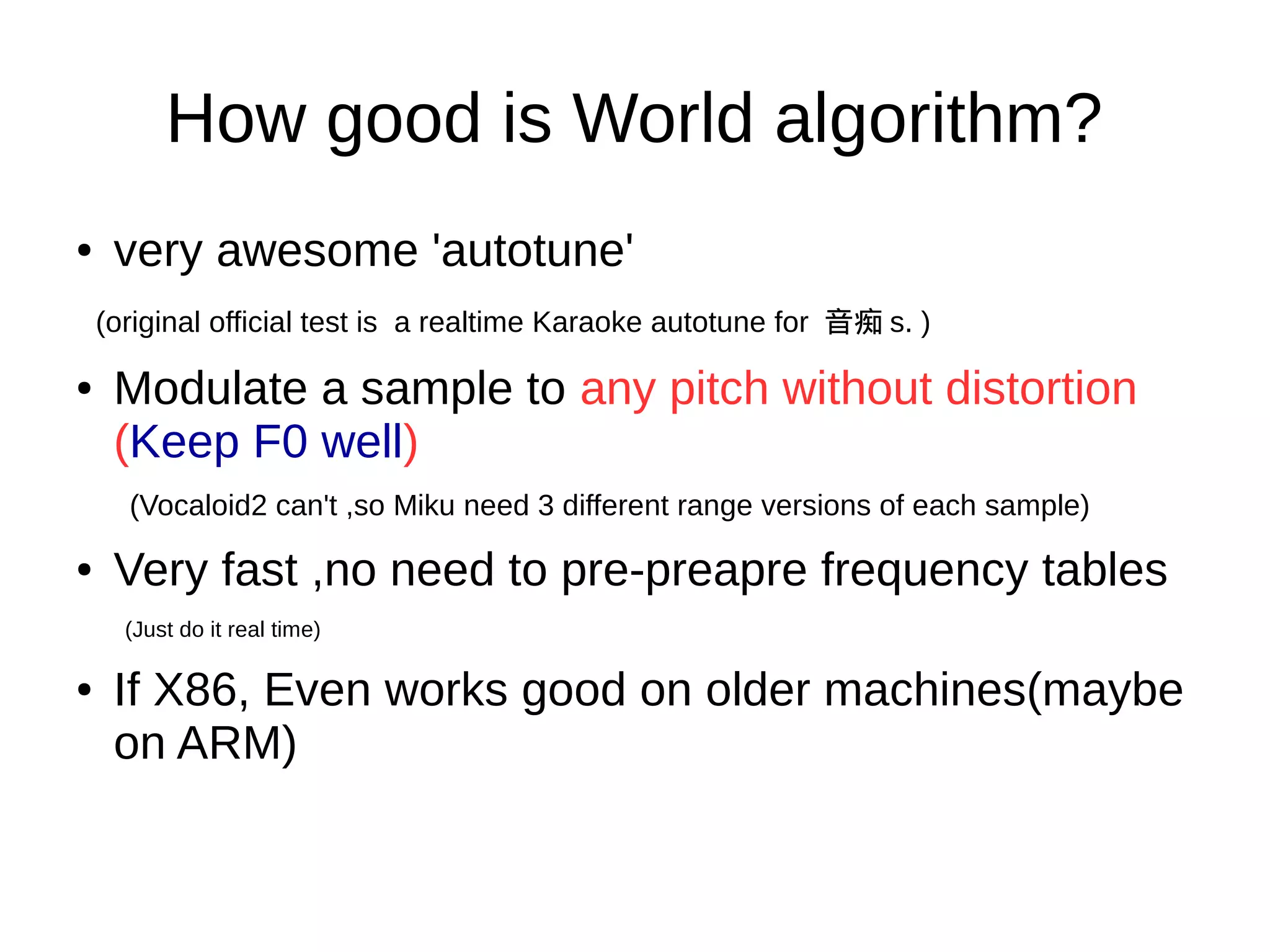 How good is World algorithm?
● very awesome 'autotune'
(original official test is a realtime Karaoke autotune for 音痴 s. )
● Modulate a sample to any pitch without distortion
(Keep F0 well)
(Vocaloid2 can't ,so Miku need 3 different range versions of each sample)
● Very fast ,no need to pre-preapre frequency tables
(Just do it real time)
● If X86, Even works good on older machines(maybe
on ARM)
 