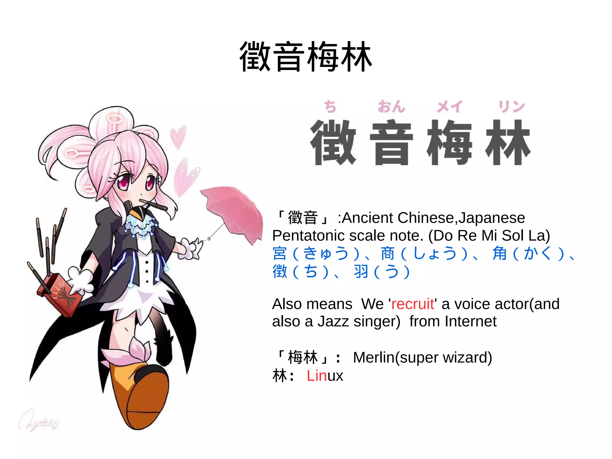 徵音梅林
「徵音」 :Ancient Chinese,Japanese
Pentatonic scale note. (Do Re Mi Sol La)
宮（きゅう）、商（しょう）、 角（かく）、 徴（
Also means We 'recruit' a voice actor(and
also a Jazz singer) from Internet
「梅林」： Merlin(super wizard)
林： Linux
 