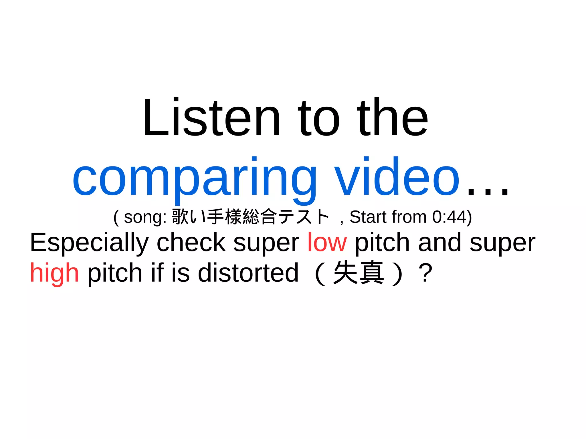Listen to the
comparing video…
( song: 歌い手様総合テスト , Start from 0:44)
Especially check super low pitch and super
high pitch if is distorted （失真） ?
 