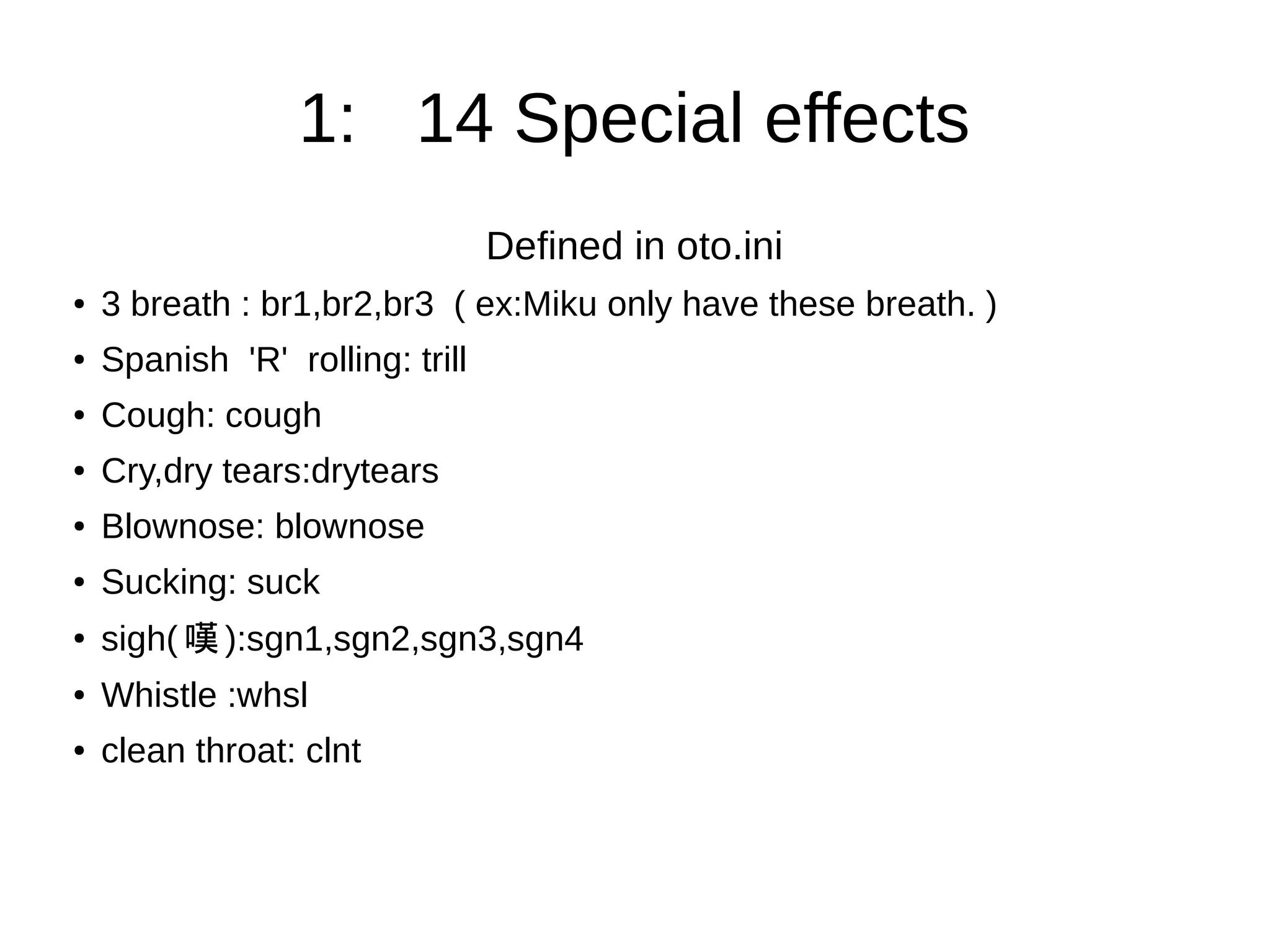 1: 14 Special effects
Defined in oto.ini
● 3 breath : br1,br2,br3 ( ex:Miku only have these breath. )
● Spanish 'R' rolling: trill
● Cough: cough
● Cry,dry tears:drytears
● Blownose: blownose
● Sucking: suck
●
sigh( 嘆 ):sgn1,sgn2,sgn3,sgn4
● Whistle :whsl
● clean throat: clnt
 
