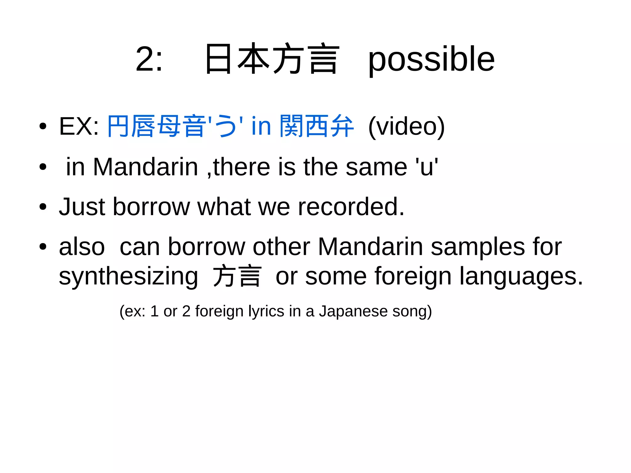 2: 日本方言 possible
●
EX: 円唇母音'う' in 関西弁 (video)
● in Mandarin ,there is the same 'u'
● Just borrow what we recorded.
● also can borrow other Mandarin samples for
synthesizing 方言 or some foreign languages.
(ex: 1 or 2 foreign lyrics in a Japanese song)
 