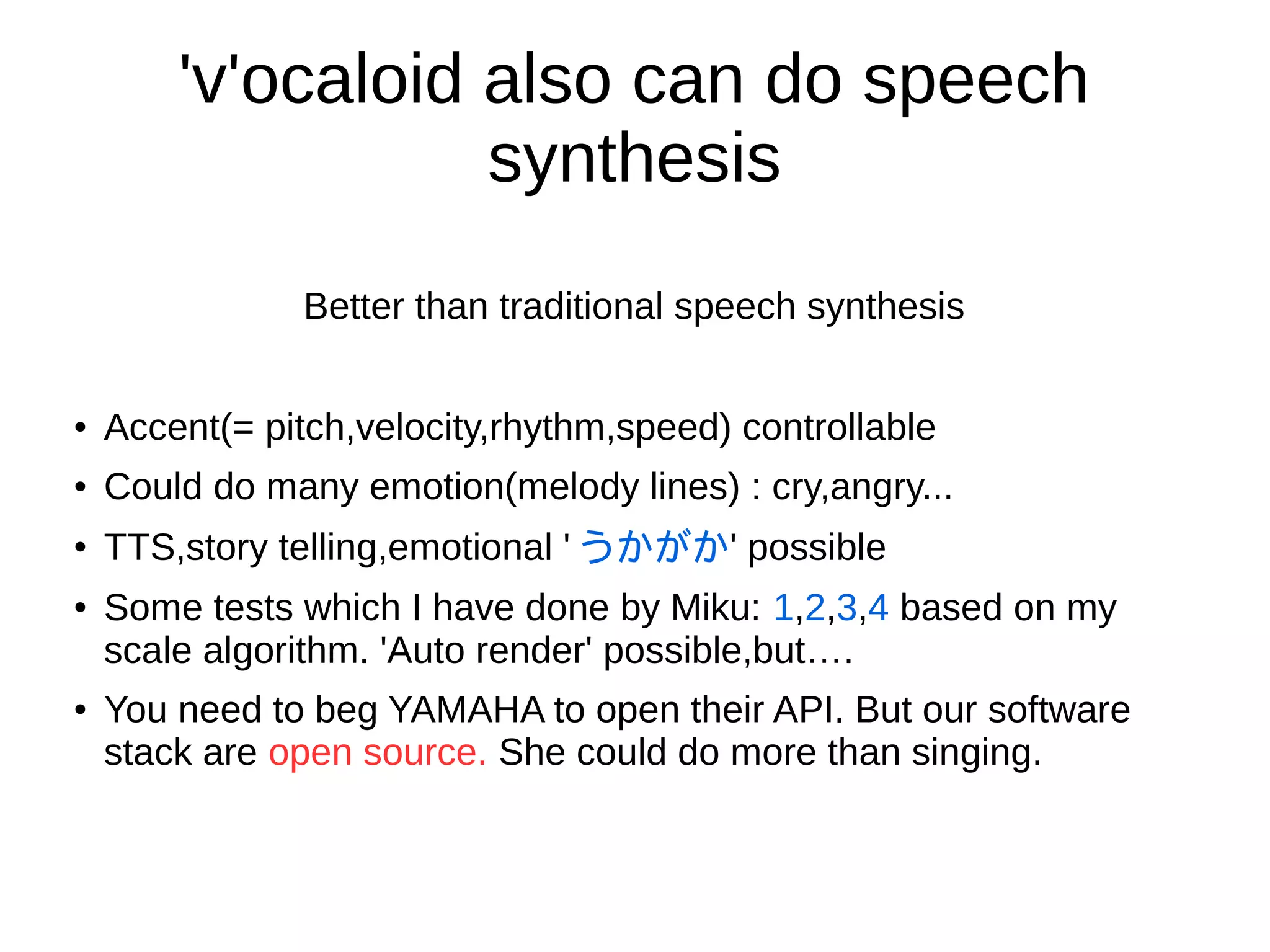 'v'ocaloid also can do speech
synthesis
Better than traditional speech synthesis
● Accent(= pitch,velocity,rhythm,speed) controllable
● Could do many emotion(melody lines) : cry,angry...
●
TTS,story telling,emotional ' うかがか' possible
● Some tests which I have done by Miku: 1,2,3,4 based on my scale
algorithm. 'Auto render' possible,but….
● If use Vocaloid to do this,you need to beg YAMAHA for opening API. But
our software stack are open source. She could do more than singing.
 