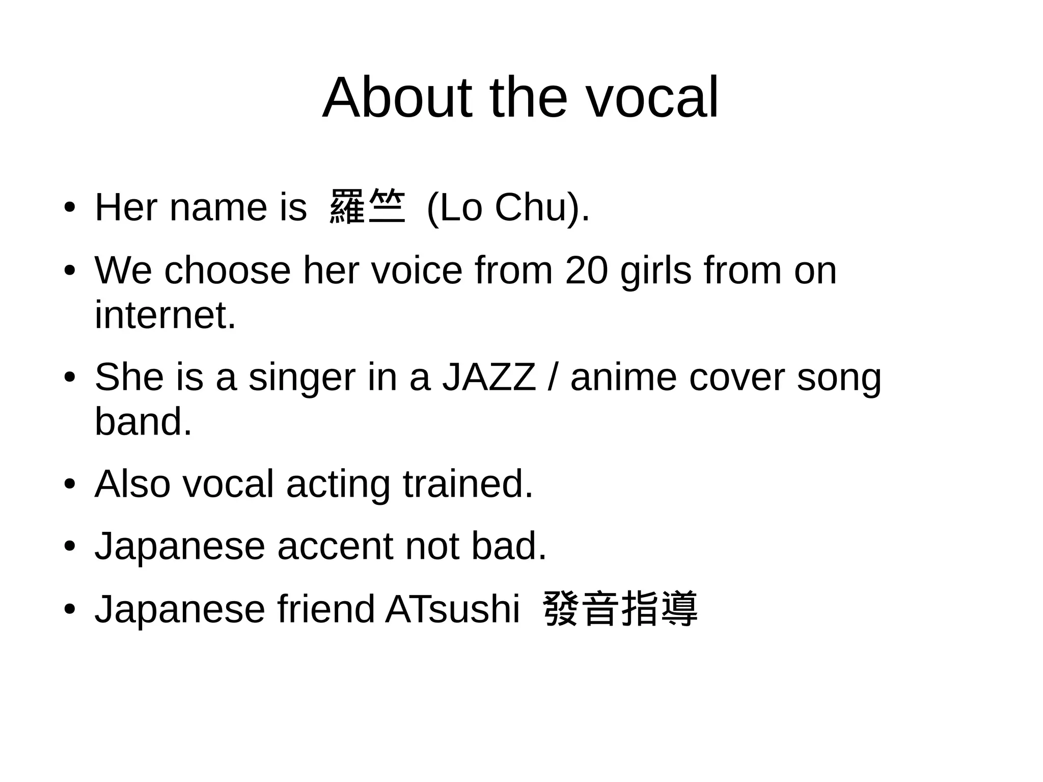 About the vocal
●
Her name is 羅竺 (Lo Chu).
● We choose her voice from 20 girls from on internet.
● She is a singer in a JAZZ / anime cover song band.
● Also vocal acting trained.
● Japanese accent not bad.
●
Japanese friend ATsushi 發音指導
 
