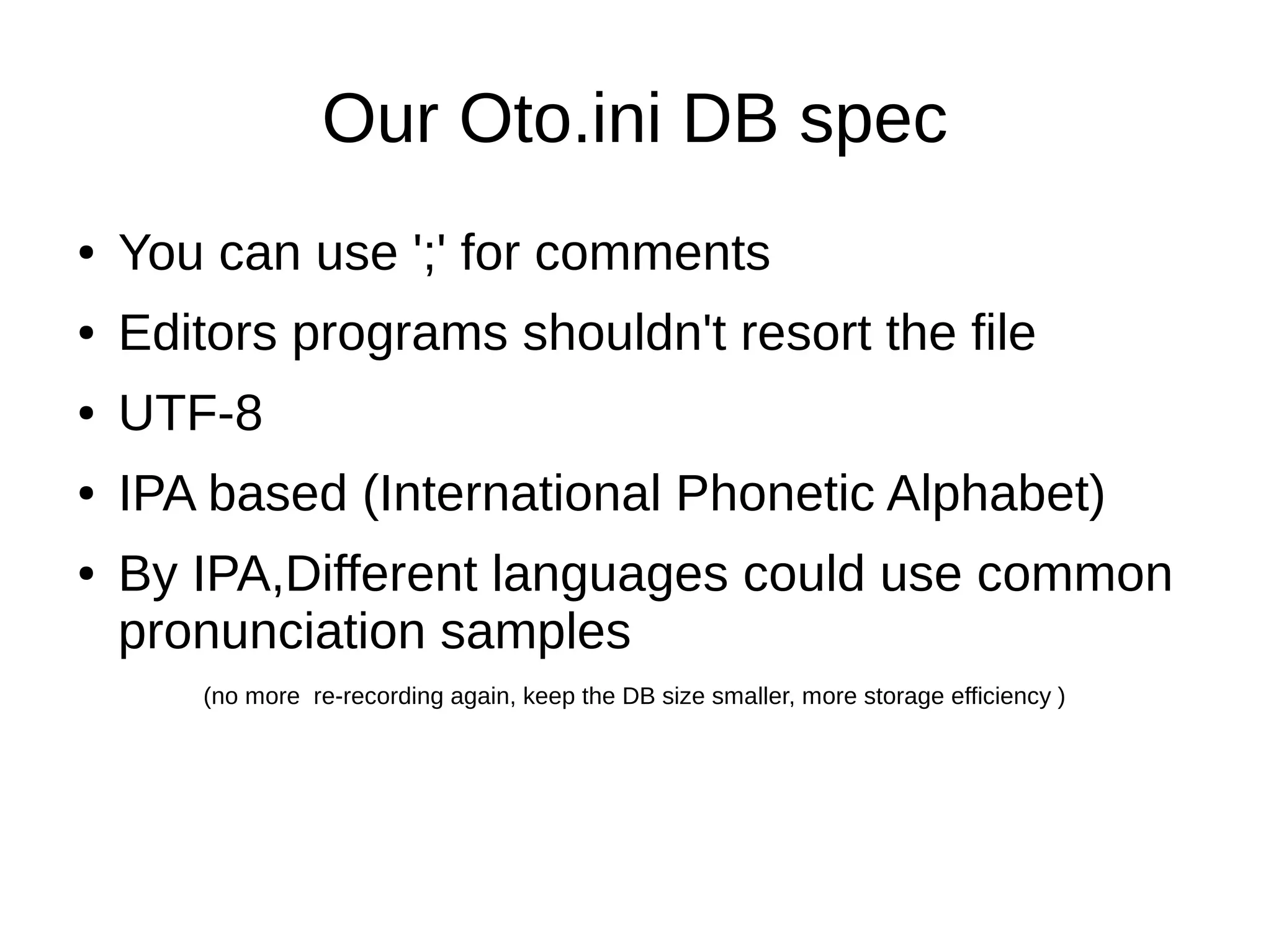 Our Oto.ini DB spec
● You can use ';' for comments
● Editors programs shouldn't resort the file
● UTF-8
● IPA based (International Phonetic Alphabet)
● By IPA,Different languages could use common
pronunciation samples
(no more re-recording again, keep the DB size smaller, more storage efficiency )
 