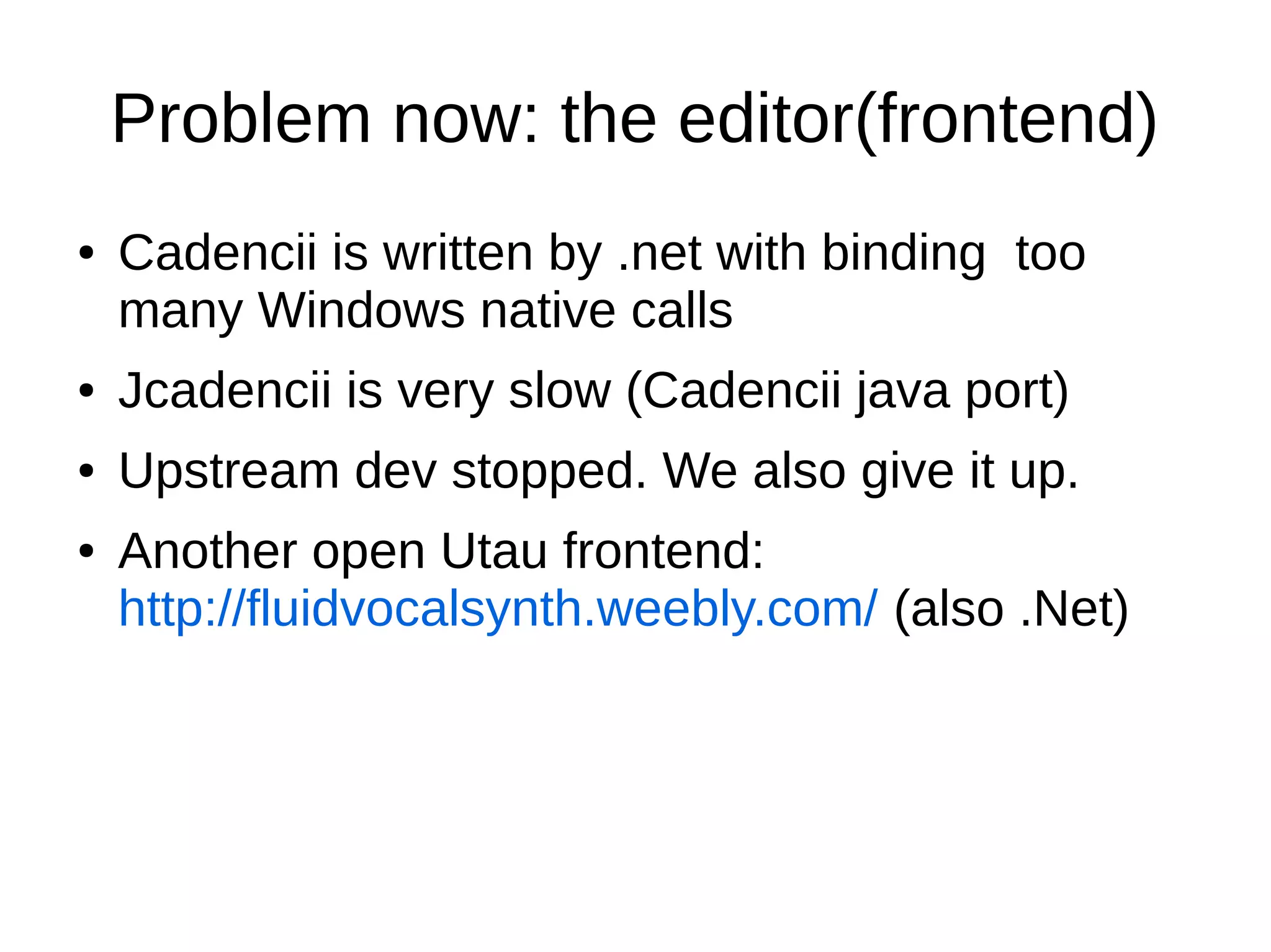 Problem now: the editor(frontend)
● Cadencii is written by .net with binding too
many Windows native calls
● Jcadencii is very slow (Cadencii java port)
● Upstream dev stopped. We also give it up.
● Another open Utau frontend:
http://fluidvocalsynth.weebly.com/ (also .Net)
 