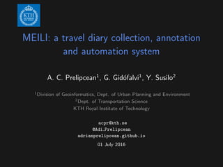 MEILI: a travel diary collection, annotation
and automation system
A. C. Prelipcean1
, G. Gid´ofalvi1
, Y. Susilo2
1Division of Geoinformatics, Dept. of Urban Planning and Environment
2Dept. of Transportation Science
KTH Royal Institute of Technology
acpr@kth.se
@Adi Prelipcean
adrianprelipcean.github.io
01 July 2016
 