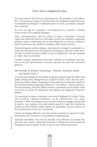 Vision, valeurs et changement de culture 
Aux mots anciens sont liées des représentations, des pratiques et des habitu-des. 
C’est pourquoi lorsqu’on veut introduire un changement significatif, il est 
recommandé de changer le vocabulaire sauf si on veut, au contraire, marquer 
une continuité. 
Et si l’on veut que les « managers » se transforment en « coaches », il faudra 
cesser un jour de les appeler managers. 
Ainsi, « benchmarking » doit être utilisé à la place « d’imitation » lorsqu’il 
s’agit d’une démarche précise se déroulant suivant une méthode comportant 
plusieurs étapes commençant par un auto-diagnostic et pouvant conduire à 
imiter les processus des meilleurs mondiaux dans d’autres métiers. 
Trop de dirigeants veulent changer, mais hésitent à changer le vocabulaire, ce 
faisant ils commettent une erreur psycho-sociologique, sauf s’ils veulent mon-trer 
que l’essentiel n’est pas modifié et que le changement n’est que marginal 
et s’opère dans la continuité. 
Certains concepts relativement nouveaux, utilisant un vocabulaire usé, por-tent 
encore des représentations anciennes qui peuvent créer des confusions 
gênantes. 
Exemple de dilemme linguistique : Business Excellence plutôt 
que Qualité totale ? 
C’est ainsi que l’emploi du mot qualité est gênant quand il s’agit du TQM (Total 
Quality Management, Management par la Qualité Totale). Ainsi, dans les entre-prises 
qui utilisent depuis longtemps le mot qualité pour l’Assurance Qualité et 
qui cherchent depuis longtemps à obtenir le « zéro défaut ». Dans la construc-tion 
aéronautique, il devient difficile de faire comprendre que la Qualité Totale 
est en fait un système de management qui dépasse très largement l’Assurance 
Qualité. 
C’est pourquoi certaines entreprises ont choisi d’implanter la Qualité Totale 
sous le nom de « Business Excellence » ou de « World Class » ou « classe 
mondiale ». Mais cela éloigne un peu leur personnel du langage pratiqué par 
le marché. Leur vigilance n’est plus alertée quand ils voient des documents 
portant les mots Qualité Totale émanant de spécialistes, de leurs clients, de 
leurs fournisseurs ou de leurs concurrents. 
Choisir un langage différent, c’est aussi s’isoler et perdre en capacité de com-munications 
avec les autres et en possibilité d’apprentissage. 
101 © Groupe Eyrolles 
Quelques entreprises ont tenté de résoudre cette difficulté en ajoutant des 
noms de code comme « Opération Centurion » (Philips) à la mise en place du 
management par la Qualité Totale, ce qui est une solution astucieuse. 
 