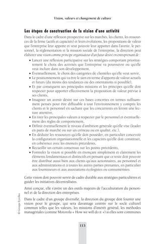 Vision, valeurs et changement de culture 
Les étapes de construction de la vision d’une activité 
Dans le cadre d’une réflexion prospective sur les marchés, les clients, les ressour-ces 
de la firme (actifs et capacités) et leurs évolutions, les propositions de valeur 
que l’entreprise leur apporte et veut pouvoir leur apporter dans l’avenir, le per-sonnel, 
la réglementation et la mission sociale de l’entreprise, la direction peut 
élaborer une vision comme principe organisateur d’un futur désiré en entreprenant de : 
• Lancer une réflexion participative sur les stratégies comportant prioritai-rement 
le choix des activités que l’entreprise va poursuivre ou qu’elle 
veut inclure dans son développement, 
• Éventuellement, le choix des catégories de clientèles qu’elle veut servir, 
• Le positionnement qui va être le sien en terme d’apports de valeur actuels 
et futurs (du moins des tendances ou des orientations si possible), 
• Et par conséquent ses principales missions et les principes qu’elle doit 
respecter pour apporter effectivement la proposition de valeur prévue à 
ses clients, 
• Imaginer un avenir désiré sur ces bases concrètes en termes suffisam-ment 
pensés pour être diffusable à tout l’environnement y compris les 
clients et le personnel en sachant que les concurrents en feront une lec-ture 
attentive, 
• En tirer les principales valeurs à respecter par le personnel et éventuelle-ment 
des règles de comportement, 
• Définir éventuellement le niveau d’ambition générale qu’elle vise (leader 
en parts de marché ou sur un créneau ou en qualité, etc.), 
• En déduire les ressources qu’elle doit posséder, en particulier concevoir 
la configuration organisationnelle et les capacités qu’elle doit constituer, 
en cohérence avec les énoncés précédents, 
• Recueillir un certain consensus sur les points précédents, 
• Formuler la vision si possible en énonçant simplement et clairement les 
éléments fondamentaux et distinctifs en pensant que ce texte doit pouvoir 
être distribué aussi bien aux clients qu’aux actionnaires, au personnel et 
aux administrations et à toutes les autres parties prenantes, en particulier 
aux fournisseurs et aux associations écologistes ou consuméristes. 
Cette vision doit pouvoir servir de cadre durable aux stratégies particulières et 
guider les initiatives décentralisées. 
Ainsi conçue, elle s’avère un des outils majeurs de l’acculturation du person-nel 
et de la direction des entreprises. 
113 © Groupe Eyrolles 
Dans le cadre d’un groupe diversifié, la direction du groupe doit fournir une 
vision pour le groupe, qui sera davantage centrée sur le socle culturel 
commun telles que les valeurs, les missions d’intérêt général, les méthodes 
managériales (comme Motorola « How we will do it ») si elles sont communes 
 