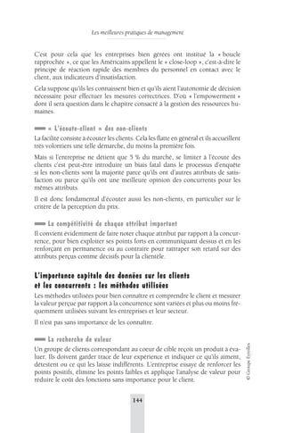 Les meilleures pratiques de management 
144 
© Groupe Eyrolles 
C’est pour cela que les entreprises bien gérées ont institué la « boucle 
rapprochée », ce que les Américains appellent le « close-loop », c’est-à-dire le 
principe de réaction rapide des membres du personnel en contact avec le 
client, aux indicateurs d’insatisfaction. 
Cela suppose qu’ils les connaissent bien et qu’ils aient l’autonomie de décision 
nécessaire pour effectuer les mesures correctrices. D’où « l’empowerment » 
dont il sera question dans le chapitre consacré à la gestion des ressources hu-maines. 
« L’écoute-client » des non-clients 
La facilité consiste à écouter les clients. Cela les flatte en général et ils accueillent 
très volontiers une telle démarche, du moins la première fois. 
Mais si l’entreprise ne détient que 5 % du marché, se limiter à l’écoute des 
clients c’est peut-être introduire un biais fatal dans le processus d’enquête 
si les non-clients sont la majorité parce qu’ils ont d’autres attributs de satis-faction 
ou parce qu’ils ont une meilleure opinion des concurrents pour les 
mêmes attributs. 
Il est donc fondamental d’écouter aussi les non-clients, en particulier sur le 
critère de la perception du prix. 
La compétitivité de chaque attribut important 
Il convient évidemment de faire noter chaque attribut par rapport à la concur-rence, 
pour bien exploiter ses points forts en communiquant dessus et en les 
renforçant en permanence ou au contraire pour rattraper son retard sur des 
attributs perçus comme décisifs pour la clientèle. 
L’importance capitale des données sur les clients 
et les concurrents : les méthodes utilisées 
Les méthodes utilisées pour bien connaître et comprendre le client et mesurer 
la valeur perçue par rapport à la concurrence sont variées et plus ou moins fré-quemment 
utilisées suivant les entreprises et leur secteur. 
Il n’est pas sans importance de les connaître. 
La recherche de valeur 
Un groupe de clients correspondant au coeur de cible reçoit un produit à éva-luer. 
Ils doivent garder trace de leur expérience et indiquer ce qu’ils aiment, 
détestent ou ce qui les laisse indifférents. L’entreprise essaye de renforcer les 
points positifs, élimine les points faibles et applique l’analyse de valeur pour 
réduire le coût des fonctions sans importance pour le client. 
 