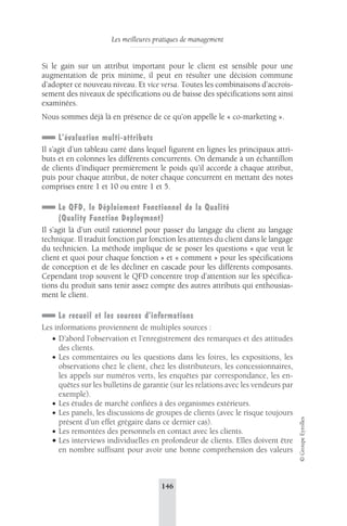 Les meilleures pratiques de management 
146 
© Groupe Eyrolles 
Si le gain sur un attribut important pour le client est sensible pour une 
augmentation de prix minime, il peut en résulter une décision commune 
d’adopter ce nouveau niveau. Et vice versa. Toutes les combinaisons d’accrois-sement 
des niveaux de spécifications ou de baisse des spécifications sont ainsi 
examinées. 
Nous sommes déjà là en présence de ce qu’on appelle le « co-marketing ». 
L’évaluation multi-attributs 
Il s’agit d’un tableau carré dans lequel figurent en lignes les principaux attri-buts 
et en colonnes les différents concurrents. On demande à un échantillon 
de clients d’indiquer premièrement le poids qu’il accorde à chaque attribut, 
puis pour chaque attribut, de noter chaque concurrent en mettant des notes 
comprises entre 1 et 10 ou entre 1 et 5. 
Le QFD, le Déploiement Fonctionnel de la Qualité 
(Quality Function Deployment) 
Il s’agit là d’un outil rationnel pour passer du langage du client au langage 
technique. Il traduit fonction par fonction les attentes du client dans le langage 
du technicien. La méthode implique de se poser les questions « que veut le 
client et quoi pour chaque fonction » et « comment » pour les spécifications 
de conception et de les décliner en cascade pour les différents composants. 
Cependant trop souvent le QFD concentre trop d’attention sur les spécifica-tions 
du produit sans tenir assez compte des autres attributs qui enthousias-ment 
le client. 
Le recueil et les sources d’informations 
Les informations proviennent de multiples sources : 
• D’abord l’observation et l’enregistrement des remarques et des attitudes 
des clients. 
• Les commentaires ou les questions dans les foires, les expositions, les 
observations chez le client, chez les distributeurs, les concessionnaires, 
les appels sur numéros verts, les enquêtes par correspondance, les en-quêtes 
sur les bulletins de garantie (sur les relations avec les vendeurs par 
exemple). 
• Les études de marché confiées à des organismes extérieurs. 
• Les panels, les discussions de groupes de clients (avec le risque toujours 
présent d’un effet grégaire dans ce dernier cas). 
• Les remontées des personnels en contact avec les clients. 
• Les interviews individuelles en profondeur de clients. Elles doivent être 
en nombre suffisant pour avoir une bonne compréhension des valeurs 
 