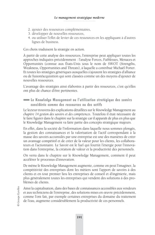Le management stratégique moderne 
2. ajouter des ressources complémentaires, 
3. développer de nouvelles ressources, 
4. ou utiliser l’effet de levier de ces ressources en les appliquant à d’autres 
lignes de business. 
Ces choix traduisent la stratégie en action. 
À partir de cette analyse des ressources, l’entreprise peut appliquer toutes les 
approches indiquées précédemment : l’analyse Forces, Faiblesses, Menaces et 
Opportunités (connue aux États-Unis sous le nom de SWOT (Strengths, 
Weakness, Opportunities and Threats), à laquelle a contribué Michaël Porter. 
Et toutes les stratégies génériques auxquelles s’ajoutent les stratégies d’alliance 
ou de fusion/acquisition qui sont classées comme un des moyens d’ajouter de 
nouvelles ressources. 
L’avantage des stratégies ainsi élaborées à partir des ressources, c’est qu’elles 
ont plus de chance d’être pertinentes. 
Le Knowledge Management ou l’utilisation stratégique des savoirs 
considérés comme des ressources ou des actifs 
Le lecteur trouvera des explications détaillées sur le Knowledge Management au 
chapitre 14 gestion des savoirs et des compétences. Toutefois il était nécessaire de 
le faire figurer dans le chapitre sur la stratégie car il apparaît de plus en plus que 
le Knowledge Management va faire partie des concepts stratégique majeurs. 
En effet, dans la société de l’information dans laquelle nous sommes plongés, 
la gestion des connaissances et la valorisation de l’actif correspondant à la 
masse des savoirs accumulés par une entreprise est une des manières de créer 
un avantage compétitif et de créer de la valeur pour les clients, les collabora-teurs 
et l’actionnaire. Le Savoir est le fuel qui fournit l’énergie pour l’innova-tion 
dans l’entreprise, la création de valeur et la productivité des personnels. 
On verra dans le chapitre sur le Knowledge Management, comment il peut 
accélérer le processus d’innovation. 
De même le Knowledge Management augmente, comme on peut l’imaginer, la 
compétitivité des entreprises dont les métiers sont l’apport de savoirs à des 
clients et en tout premier lieu les entreprises de conseil et d’ingénierie, mais 
plus généralement toutes les entreprises qui vendent des solutions à des pro-blèmes 
de clients. 
191 © Groupe Eyrolles 
Ainsi la capitalisation, dans des bases de connaissances accessibles aux vendeurs 
et aux techniciens de l’entreprise, des solutions mises en oeuvre précédemment, 
comme l’ont fait, par exemple certaines entreprises du domaine du traitement 
de l’eau, augmente considérablement la productivité de ces personnels. 
 