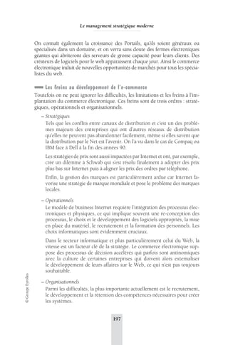Le management stratégique moderne 
On connaît également la croissance des Portails, qu’ils soient généraux ou 
spécialisés dans un domaine, et on verra sans doute des fermes électroniques 
géantes qui abriteront des serveurs de grosse capacité pour leurs clients. Des 
créateurs de logiciels pour le web apparaissent chaque jour. Ainsi le commerce 
électronique induit de nouvelles opportunités de marchés pour tous les spécia-listes 
du web. 
Les freins au développement de l’e-commerce 
Toutefois on ne peut ignorer les difficultés, les limitations et les freins à l’im-plantation 
du commerce électronique. Ces freins sont de trois ordres : straté-giques, 
opérationnels et organisationnels. 
– Stratégiques 
Tels que les conflits entre canaux de distribution et c’est un des problè-mes 
majeurs des entreprises qui ont d’autres réseaux de distribution 
qu’elles ne peuvent pas abandonner facilement, même si elles savent que 
la distribution par le Net est l’avenir. On l’a vu dans le cas de Compaq ou 
IBM face à Dell à la fin des années 90. 
Les stratégies de prix sont aussi impactées par Internet et ont, par exemple, 
créé un dilemme à Schwab qui s’est résolu finalement à adopter des prix 
plus bas sur Internet puis à aligner les prix des ordres par téléphone. 
Enfin, la gestion des marques est particulièrement ardue car Internet fa-vorise 
une stratégie de marque mondiale et pose le problème des marques 
locales. 
– Opérationnels 
Le modèle de business Internet requière l’intégration des processus élec-troniques 
et physiques, ce qui implique souvent une re-conception des 
processus, le choix et le développement des logiciels appropriés, la mise 
en place du matériel, le recrutement et la formation des personnels. Les 
choix informatiques sont évidemment cruciaux. 
Dans le secteur informatique et plus particulièrement celui du Web, la 
vitesse est un facteur clé de la stratégie. Le commerce électronique sup-pose 
des processus de décision accélérés qui parfois sont antinomiques 
avec la culture de certaines entreprises qui doivent alors externaliser 
le développement de leurs affaires sur le Web, ce qui n’est pas toujours 
souhaitable. 
– Organisationnels 
Parmi les difficultés, la plus importante actuellement est le recrutement, 
le développement et la rétention des compétences nécessaires pour créer 
les systèmes. 
197 © Groupe Eyrolles 
 
