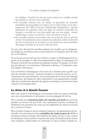 Les meilleures pratiques de management 
10 
© Groupe Eyrolles 
être déphasé. Toutefois les taux de succès restent très variables suivant 
les produits ou services et les méthodes. 
• De nouvelles relations avec les clients, en particulier de nouvelles 
possibilités de personnaliser la relation avec le client, basées sur le déve-loppement 
des CRM (Customer Relationship Management), logiciels 
permettant de capitaliser dans des bases de données l’ensemble des 
contacts et accords avec un client quelle que soit son origine : contact 
téléphonique, contact via Internet, visite, document envoyé, etc. 
• De nouvelles manières de produire qui connectent de plus en plus les 
clients et les fournisseurs aux systèmes de production comme l’a fait Dell 
qui fut un précurseur en la matière et qui permettent de personnaliser 
davantage le produit ou le service offert au client. 
De tout cela a découlé de nouvelles manières de travailler que les dirigeants, 
sociologues et consultants sont en train d’observer et d’analyser pour les codi-fier 
ou les diffuser. 
De nouveaux services tels que les enchères en ligne, le téléchargement de lo-giciels 
ou de musique, la visite d’un appartement en ligne, la commande et la 
livraison à domicile des produits des grandes surfaces, l’e-banque ou la ban-que 
par Internet, l’e-recrutement, l’éducation à distance, l’e-formation conti-nue 
appelé e-learning etc. 
Cette révolution technologique a été source de croissance parce qu’elle a gé-néré 
de nouvelles activités : nouveaux produits et nouveaux services, un ac-croissement 
des investissements, un accroissement de la vitesse des échanges 
commerciaux, des baisses de coûts importantes et une augmentation considé-rable 
de la productivité générale des agents économiques, tous facteurs d’une 
croissance économique saine. 
Les dérives de la Nouvelle Économie 
Mais cette avancée technologique et économique dont les acquis technologi-ques 
sont extraordinaires et persistants, s’est accompagnée de dérives. 
Elle a entraîné des estimations folles des marchés potentiels de nouveaux 
produits ou services liés aux NTIC, une valorisation excessive et dénuée de 
fondement non seulement des start-up mais également de toutes les sociétés 
de ce secteur en bourse. 
Elle a entraîné l’exigence par les analystes financiers, les gestionnaires de por-tefeuille 
et les investisseurs d’une rentabilité des fonds propres de 15 % au 
minimum et d’une croissance des bénéfices du même niveau, ce qui a amené 
les entreprises cotées à acheter trop cher une masse d’entreprises pour assurer 
cette croissance, parfois même en s’endettant. Ce qui a conduit certaines en- 
 