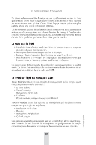 Les meilleures pratiques de management 
320 
© Groupe Eyrolles 
En faisant cela on rentabilise les dépenses de certification et surtout on évite 
que le travail fourni pour rédiger les procédures et les respecter ne se traduise 
par un sentiment assez général d’avoir fait de la paperasserie qui ne sert plus 
à grand-chose une fois la certification obtenue. 
Les responsables qualité des différentes unités sont souvent assez désabusés et 
sévères pour le management après la certification. Le passage à l’amélioration 
continue leur démontrera que la Direction a la volonté de poursuivre dans le 
chemin de la qualité et que leurs efforts n’ont pas été inutiles. 
La route vers le TQM 
• Introduire la satisfaction totale des clients en lançant écoutes et enquêtes 
et en introduisant des indicateurs. 
• Développer la vision et intégrer qualité et stratégie. 
• Pratiquer l’auto-évaluation dans l’optique de viser l’excellence. 
• Puis poursuivre le « voyage » en s’imprégnant des étapes parcourues par 
les entreprises performantes citées au début de ce chapitre. 
On passera ainsi de la démarche de certification au management par la qualité 
totale. Ce faisant, on rentabilisera les investissements de certification et on re-nouvellera 
les certificats dans le cadre du TQM. 
LE SYSTÈME TQM EN QUELQUES MOTS 
Texas Instruments décrit son modèle de management global comme ayant 
cinq composants corrélés entre eux : 
• Le client d’abord 
• Travail en équipe 
• Management par les faits 
• Excellence 
• Déploiement des politiques (management Hoshin) 
Hewlett-Packard décrit son système de management par la qualité comme 
comportant quatre pierres angulaires : 
• Focalisation sur le client 
• Planning 
• Management par processus 
• Cycle de progrès 
Ces quelques exemples démontrent que les sociétés bien gérées savent résu-mer 
l’essentiel de leur doctrine de management en quelques mots. La simpli-cité 
est toujours d’un grand secours pour la communication des objectifs. 
 