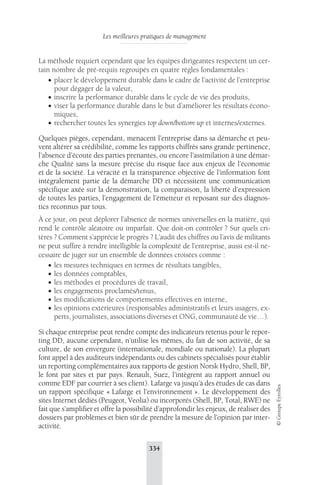 Les meilleures pratiques de management 
334 
© Groupe Eyrolles 
La méthode requiert cependant que les équipes dirigeantes respectent un cer-tain 
nombre de pré-requis regroupés en quatre règles fondamentales : 
• placer le développement durable dans le cadre de l’activité de l’entreprise 
pour dégager de la valeur, 
• inscrire la performance durable dans le cycle de vie des produits, 
• viser la performance durable dans le but d’améliorer les résultats écono-miques, 
• rechercher toutes les synergies top down/bottom up et internes/externes. 
Quelques pièges, cependant, menacent l’entreprise dans sa démarche et peu-vent 
altérer sa crédibilité, comme les rapports chiffrés sans grande pertinence, 
l’absence d’écoute des parties prenantes, ou encore l’assimilation à une démar-che 
Qualité sans la mesure précise du risque face aux enjeux de l’économie 
et de la société. La véracité et la transparence objective de l’information font 
intégralement partie de la démarche DD et nécessitent une communication 
spécifique axée sur la démonstration, la comparaison, la liberté d’expression 
de toutes les parties, l’engagement de l’émetteur et reposant sur des diagnos-tics 
reconnus par tous. 
À ce jour, on peut déplorer l’absence de normes universelles en la matière, qui 
rend le contrôle aléatoire ou imparfait. Que doit-on contrôler ? Sur quels cri-tères 
? Comment s’apprécie le progrès ? L’audit des chiffres ou l’avis de militants 
ne peut suffire à rendre intelligible la complexité de l’entreprise, aussi est-il né-cessaire 
de juger sur un ensemble de données croisées comme : 
• les mesures techniques en termes de résultats tangibles, 
• les données comptables, 
• les méthodes et procédures de travail, 
• les engagements proclamés/tenus, 
• les modifications de comportements effectives en interne, 
• les opinions extérieures (responsables administratifs et leurs usagers, ex-perts, 
journalistes, associations diverses et ONG, communauté de vie…). 
Si chaque entreprise peut rendre compte des indicateurs retenus pour le repor-ting 
DD, aucune cependant, n’utilise les mêmes, du fait de son activité, de sa 
culture, de son envergure (internationale, mondiale ou nationale). La plupart 
font appel à des auditeurs indépendants ou des cabinets spécialisés pour établir 
un reporting complémentaires aux rapports de gestion Norsk Hydro, Shell, BP, 
le font par sites et par pays. Renault, Suez, l’intègrent au rapport annuel ou 
comme EDF par courrier à ses client). Lafarge va jusqu’à des études de cas dans 
un rapport spécifique « Lafarge et l’environnement ». Le développement des 
sites Internet dédiés (Peugeot, Veolia) ou incorporés (Shell, BP, Total, RWE) ne 
fait que s’amplifier et offre la possibilité d’approfondir les enjeux, de réaliser des 
dossiers par problèmes et bien sûr de prendre la mesure de l’opinion par inter-activité. 
 