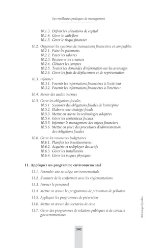 Les meilleures pratiques de management 
390 
© Groupe Eyrolles 
10.1.3. Définir les allocations de capital 
10.1.4. Gérer le cash-flow 
10.1.5. Gérer le risque financier 
10.2. Organiser les systèmes de transactions financières et comptables 
10.2.1. Faire les paiements 
10.2.2. Payer les salaires 
10.2.3. Recouvrer les créances 
10.2.4. Clôturer les comptes 
10.2.5. Traiter les demandes d’information sur les avantages 
10.2.6. Gérer les frais de déplacement et de représentation 
10.3. Informer 
10.3.1. Fournir les informations financières à l’extérieur 
10.3.2. Fournir les informations financières à l’intérieur 
10.4. Mener des audits internes 
10.5. Gérer les obligations fiscales 
10.5.1. S’assurer des obligations fiscales de l’entreprise 
10.5.2. Élaborer une stratégie fiscale 
10.5.3. Mettre en oeuvre les technologies adaptées 
10.5.4. Gérer les contentieux fiscaux 
10.5.5. Informer le management des enjeux financiers 
10.5.6. Mettre en place des procédures d’administration 
des obligations fiscales 
10.6. Gérer les ressources budgétaires 
10.6.1. Planifier les investissements 
10.6.2. Acquérir et redéployer des actifs 
10.6.3. Gérer les installations 
10.6.4. Gérer les risques physiques 
11. Appliquer un programme environnemental 
11.1. Formuler une stratégie environnementale 
11.2. S’assurer de la conformité avec les réglementations 
11.3. Former le personnel 
11.4. Mettre en oeuvre les programmes de prévention de pollution 
11.5. Appliquer les programmes de prévention 
11.6. Mettre en oeuvre des scénarios de crise 
11.7. Gérer des programmes de relations publiques et de contacts 
gouvernementaux 
 