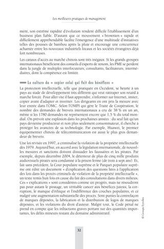 Les meilleures pratiques de management 
32 
© Groupe Eyrolles 
ment, son extrême rapidité d’évolution rendent difficile l’établissement d’un 
business plan fiable. D’autant que ce mouvement « brownien » rapide et 
difficilement appréhendable facilite l’émergence d’une multitude d’initiatives 
telles des pousses de bambou après la pluie et encourage une concurrence 
acharnée entre les nouveaux industriels locaux et les sociétés étrangères déjà 
fort nombreuses. 
Les canaux d’accès au marché chinois sont très inégaux. Si les grands groupes 
internationaux bénéficient des conseils d’experts de renom, les PME se perdent 
dans la jungle de multiples interlocuteurs, consultants, facilitateurs, intermé-diaires, 
dont la compétence est limitée. 
La culture du « copier celui qui fait des bénéfices » 
La protection intellectuelle, telle que pratiquée en Occident, se heurte à un 
pays au stade de développement très différent qui veut rattraper son retard à 
marche forcée. Pour aller vite il faut apprendre, s’informer sur Internet, imiter, 
copier avant d’adapter et inventer. Les dirigeants en ont pris la mesure avec 
leur entrée dans l’OMC. Selon l’OMPI qui gère le Traité de Coopération, le 
nombre des demandes de brevets internationaux a cru de 38 % en un an, 
même si les 1780 demandes ne représentent encore que 1,5 % du total mon-dial. 
On prévoit une explosion dans les prochaines années : du seul fait qu’un 
pays devienne producteur et non plus seulement consommateur, il cherche à 
protéger les avancées de sa technologie. Par exemple, Huawei, le premier 
équipementier chinois de télécommunication est aussi le plus gros deman-deur 
de brevets. 
Une loi révisée en 1997, a criminalisé la violation de la propriété intellectuelle 
dès 1979. Aujourd’hui, en accord avec la législation internationale, de nouvel-les 
mesures et sanctions doivent dissuader les faussaires et les pirates. Par 
exemple, depuis décembre 2004, le détenteur de plus de cinq mille produits 
audiovisuels piratés sera condamné à la prison ferme (de trois à sept ans). Et, 
fait sans précédent, la Cour populaire suprême et le Parquet populaire suprê-me 
ont édité un document « d’explication des questions liées à l’application 
des lois dans les procès criminels de violation de la propriété intellectuelle », 
un texte remis huit fois en cause du fait des consultations dans divers milieux. 
Ces « explications » sont considérées comme un progrès, mais ne résoudront 
pas pour autant le piratage, un véritable cancer aux bénéfices juteux, la cor-ruption, 
le manque d’éthique et l’indifférence des couches populaires, et ce 
malgré une augmentation substantielle des procès. Sont punies la contrefaçon 
de marques déposées, la fabrication et la distribution de logos de marques 
déposées, et les violations du droit d’auteur. Malgré tout, le Code pénal ne 
prend en compte que les infractions graves portant sur des quantités impor-tantes, 
les délits mineurs restant du domaine administratif. 
 