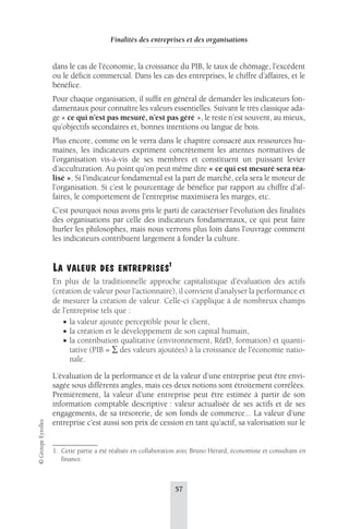 Finalités des entreprises et des organisations 
dans le cas de l’économie, la croissance du PIB, le taux de chômage, l’excédent 
ou le déficit commercial. Dans les cas des entreprises, le chiffre d’affaires, et le 
bénéfice. 
Pour chaque organisation, il suffit en général de demander les indicateurs fon-damentaux 
pour connaître les valeurs essentielles. Suivant le très classique ada-ge 
« ce qui n’est pas mesuré, n’est pas géré », le reste n’est souvent, au mieux, 
qu’objectifs secondaires et, bonnes intentions ou langue de bois. 
Plus encore, comme on le verra dans le chapitre consacré aux ressources hu-maines, 
les indicateurs expriment concrètement les attentes normatives de 
l’organisation vis-à-vis de ses membres et constituent un puissant levier 
d’acculturation. Au point qu’on peut même dire « ce qui est mesuré sera réa-lisé 
». Si l’indicateur fondamental est la part de marché, cela sera le moteur de 
l’organisation. Si c’est le pourcentage de bénéfice par rapport au chiffre d’af-faires, 
le comportement de l’entreprise maximisera les marges, etc. 
C’est pourquoi nous avons pris le parti de caractériser l’évolution des finalités 
des organisations par celle des indicateurs fondamentaux, ce qui peut faire 
hurler les philosophes, mais nous verrons plus loin dans l’ouvrage comment 
les indicateurs contribuent largement à fonder la culture. 
LA VALEUR DES ENTREPRISES1 
En plus de la traditionnelle approche capitalistique d’évaluation des actifs 
(création de valeur pour l’actionnaire), il convient d’analyser la performance et 
de mesurer la création de valeur. Celle-ci s’applique à de nombreux champs 
de l’entreprise tels que : 
• la valeur ajoutée perceptible pour le client, 
• la création et le développement de son capital humain, 
• la contribution qualitative (environnement, R&D, formation) et quanti-tative 
(PIB = Σ des valeurs ajoutées) à la croissance de l’économie natio-nale. 
L’évaluation de la performance et de la valeur d’une entreprise peut être envi-sagée 
sous différents angles, mais ces deux notions sont étroitement corrélées. 
Premièrement, la valeur d’une entreprise peut être estimée à partir de son 
information comptable descriptive : valeur actualisée de ses actifs et de ses 
engagements, de sa trésorerie, de son fonds de commerce... La valeur d’une 
entreprise c’est aussi son prix de cession en tant qu’actif, sa valorisation sur le 
57 © Groupe Eyrolles 
1. Cette partie a été réalisée en collaboration avec Bruno Hérard, économiste et consultant en 
finance. 
 