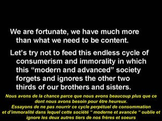 Nous avons de la chance parce que nous avons beaucoup plus que ce dont nous avons besoin pour être heureux. Essayons de ne pas nourrir ce cycle perpétuel de consommation et d’immoralité dans lequel cette société “ moderne et avancée “ oublie et ignore les deux autres tiers de nos frères et soeurs 