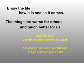 Enjoy the life  how it is and as it comes. The things are worse for others  and much better for us.   Apprécie la vie Comme elle est et comme elle vient. Les choses sont pires pour d’autres et bien meilleures pour nous 