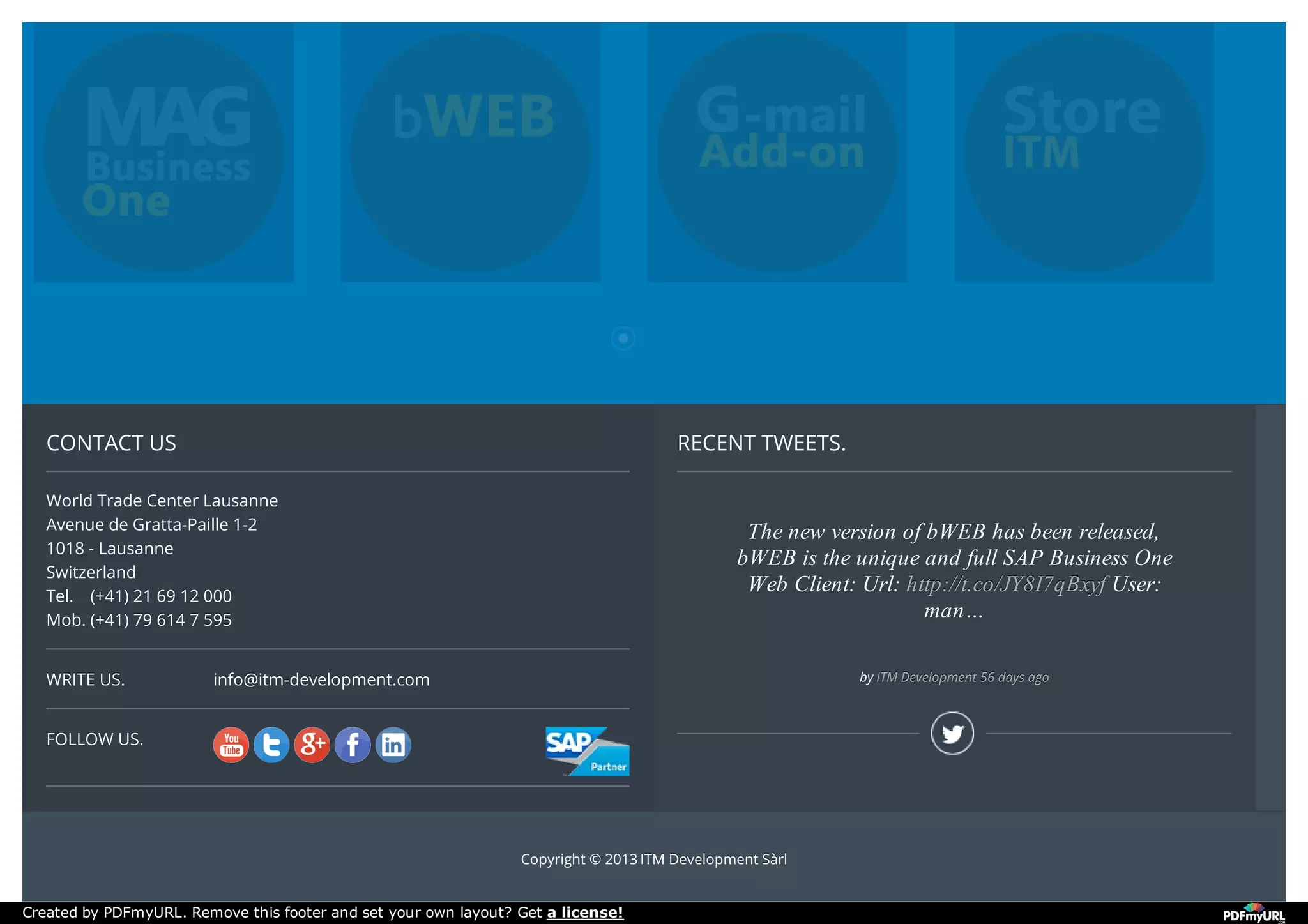WRITE US.WRITE US.
FOLLOW US.FOLLOW US.
CONTACT US
World Trade Center Lausanne
Avenue de Gratta-Paille 1-2
1018 - Lausanne
Switzerland
Tel. (+41) 21 69 12 000(+41) 21 69 12 000
Mob. (+41) 79 614 7 595(+41) 79 614 7 595
info@itm-development.cominfo@itm-development.com
RECENT TWEETS.
The new version of bWEB has been released,
bWEB is the unique and full SAP Business One
Web Client: Url: http://t.co/JY8I7qBxyf
http://t.co/JY8I7qBxyf
http://t.co/JY8I7qBxyf User:
man…
by ITM Development
ITM Development
ITM Development 56 days ago
56 days ago
56 days ago
Copyright © 2013 ITM Development SàrlITM Development Sàrl
Created by PDFmyURL. Remove this footer and set your own layout? Get a license!
 
