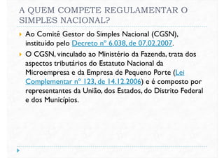 A QUEM COMPETE REGULAMENTAR O
SIMPLES NACIONAL?
 Ao Comitê Gestor do Simples Nacional (CGSN),
instituído pelo Decreto nº 6.038, de 07.02.2007.
 O CGSN, vinculado ao Ministério da Fazenda, trata dos O CGSN, vinculado ao Ministério da Fazenda, trata dos
aspectos tributários do Estatuto Nacional da
Microempresa e da Empresa de Pequeno Porte (Lei
Complementar nº 123, de 14.12.2006) e é composto por
representantes da União, dos Estados, do Distrito Federal
e dos Municípios.
 