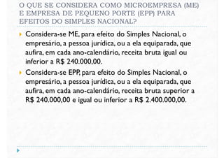 O QUE SE CONSIDERA COMO MICROEMPRESA (ME)
E EMPRESA DE PEQUENO PORTE (EPP) PARA
EFEITOS DO SIMPLES NACIONAL?
 Considera-se ME, para efeito do Simples Nacional, o
empresário, a pessoa jurídica, ou a ela equiparada, que
aufira, em cada ano-calendário, receita bruta igual ouaufira, em cada ano-calendário, receita bruta igual ou
inferior a R$ 240.000,00.
 Considera-se EPP, para efeito do Simples Nacional, o
empresário, a pessoa jurídica, ou a ela equiparada, que
aufira, em cada ano-calendário, receita bruta superior a
R$ 240.000,00 e igual ou inferior a R$ 2.400.000,00.
 