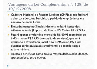 Vantagens da Lei Complementar nº. 128, de
19/12/2008.
 Cadastro Nacional de Pessoas Jurídicas (CNPJ), o que facilitará
a abertura de conta bancária, o pedido de empréstimos e a
emissão de notas fiscais.emissão de notas fiscais.
 Enquadramento no Simples Nacional e ficará isento dos
tributos federais (Imposto de Renda, PIS, Cofins, IPI e CSLL).
 Pagará apenas o valor fixo mensal de R$ 60,95 (comércio ou
indústria) ou R$ 65,95 (prestação de serviços), que será
destinado à Previdência Social e ao ICMS ou ao ISS. Essas
quantias serão atualizadas anualmente, de acordo com oquantias serão atualizadas anualmente, de acordo com o
salário mínimo.
 Acesso a benefícios como auxílio maternidade, auxílio doença,
aposentadoria, entre outros.
 
