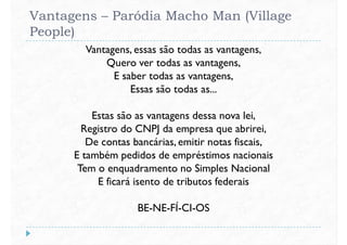 Vantagens – Paródia Macho Man (Village
People)
Vantagens, essas são todas as vantagens,
Quero ver todas as vantagens,
E saber todas as vantagens,
Essas são todas as...
E saber todas as vantagens,
Essas são todas as...
Estas são as vantagens dessa nova lei,
Registro do CNPJ da empresa que abrirei,
De contas bancárias, emitir notas fiscais,
E também pedidos de empréstimos nacionais
Tem o enquadramento no Simples NacionalTem o enquadramento no Simples Nacional
E ficará isento de tributos federais
BE-NE-FÍ-CI-OS
 