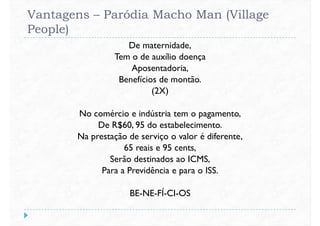 Vantagens – Paródia Macho Man (Village
People)
De maternidade,
Tem o de auxílio doença
Aposentadoria,
Benefícios de montão.Benefícios de montão.
(2X)
No comércio e indústria tem o pagamento,
De R$60, 95 do estabelecimento.
Na prestação de serviço o valor é diferente,
65 reais e 95 cents,65 reais e 95 cents,
Serão destinados ao ICMS,
Para a Previdência e para o ISS.
BE-NE-FÍ-CI-OS
 