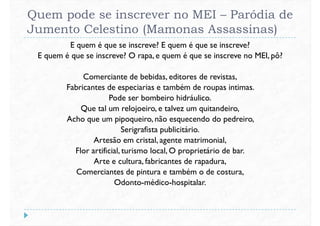 Quem pode se inscrever no MEI – Paródia de
Jumento Celestino (Mamonas Assassinas)
E quem é que se inscreve? E quem é que se inscreve?
E quem é que se inscreve? O rapa, e quem é que se inscreve no MEI, pô?
Comerciante de bebidas, editores de revistas,Comerciante de bebidas, editores de revistas,
Fabricantes de especiarias e também de roupas intimas.
Pode ser bombeiro hidráulico.
Que tal um relojoeiro, e talvez um quitandeiro,
Acho que um pipoqueiro, não esquecendo do pedreiro,
Serigrafista publicitário.
Artesão em cristal, agente matrimonial,
Flor artificial, turismo local, O proprietário de bar.Flor artificial, turismo local, O proprietário de bar.
Arte e cultura, fabricantes de rapadura,
Comerciantes de pintura e também o de costura,
Odonto-médico-hospitalar.
 