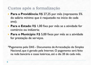 Custos após a formalização
 Para a Previdência: R$ 27,25 por mês (representa 5%
do salário mínimo que é reajustado no início de cada
ano);ano);
 Para o Estado: R$ 1,00 fixo por mês se a atividade for
comércio ou indústria;
 Para o Município: R$ 5,00 fixos por mês se a atividade
for prestação de serviços.
*Pagamento pelo DAS - Documento de Arrecadação do Simples
Nacional, que é gerado pela Internet. O pagamento será feito
na rede bancária e casas lotéricas, até o dia 20 de cada mês.
 