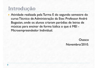 Introdução
 Atividade realizada pela Turma E do segundo semestre do
cursoTécnico de Administração da Etec Professor André
Bogasian, onde os alunos criaram paródias de letras deBogasian, onde os alunos criaram paródias de letras de
músicas para ensinar de forma lúdica o que é MEI -
Microempreendedor Individual.
Osasco
Novembro/2010.Novembro/2010.
 