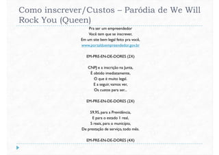 Como inscrever/Custos – Paródia de We Will
Rock You (Queen)
Pra ser um empreendedor
Você tem que se inscrever,
Em um site bem legal feito pra você,
www.portaldoempreendedor.gov.br
EM-PRE-EN-DE-DORES (2X)
CNPJ e a inscrição na Junta,
É obtido imediatamente,
O que é muito legal.
E a seguir, vamos ver,
Os custos para ser...
EM-PRE-EN-DE-DORES (2X)EM-PRE-EN-DE-DORES (2X)
59,95, para a Previdência,
E para o estado 1 real,
5 reais, para o município,
De prestação de serviço, todo mês.
EM-PRE-EN-DE-DORES (4X)
 