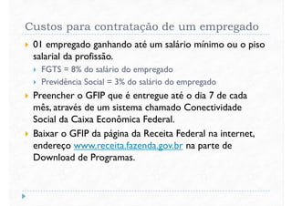 Custos para contratação de um empregado
 01 empregado ganhando até um salário mínimo ou o piso
salarial da profissão.
 FGTS = 8% do salário do empregado FGTS = 8% do salário do empregado
 Previdência Social = 3% do salário do empregado
 Preencher o GFIP que é entregue até o dia 7 de cada
mês, através de um sistema chamado Conectividade
Social da Caixa Econômica Federal.
 Baixar o GFIP da página da Receita Federal na internet, Baixar o GFIP da página da Receita Federal na internet,
endereço www.receita.fazenda.gov.br na parte de
Download de Programas.
 