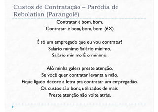 Custos de Contratação – Paródia de
Rebolation (Parangolé)
Contratar é bom, bom.
Contratar é bom, bom, bom. (6X)
É só um empregado que eu vou contratar!
Salário mínimo, Salário mínimo.
Salário mínimo É o mínimo.
Alô minha galera preste atenção,
Se você quer contratar levanta a mão.Se você quer contratar levanta a mão.
Fique ligado decore a letra pra contratar um empregadão.
Os custos são bons, utilizados de mais.
Preste atenção não volte atrás.
 