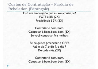Custos de Contratação – Paródia de
Rebolation (Parangolé)
É só um empregado que eu vou contratar!
FGTS é 8% (2X)
Previdência é 3% (2X)
Contratar é bom, bom.
Contratar é bom, bom, bom. (3X)
Se você contratar fica melhor.
Se eu quiser preencher o GFIP!
Até o dia 7, o dia 7, o dia 7Até o dia 7, o dia 7, o dia 7
De cada mês. (2X)
Contratar é bom, bom.
Contratar é bom, bom, bom. (6X)
 