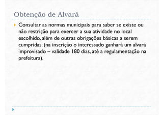 Obtenção de Alvará
 Consultar as normas municipais para saber se existe ou
não restrição para exercer a sua atividade no local
escolhido, além de outras obrigações básicas a seremescolhido, além de outras obrigações básicas a serem
cumpridas. (na inscrição o interessado ganhará um alvará
improvisado – validade 180 dias, até a regulamentação na
prefeitura).
 