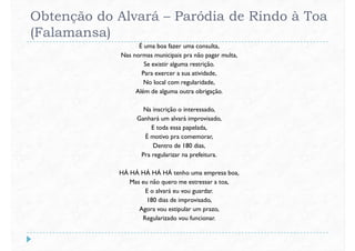 Obtenção do Alvará – Paródia de Rindo à Toa
(Falamansa)
É uma boa fazer uma consulta,
Nas normas municipais pra não pagar multa,
Se existir alguma restrição.
Para exercer a sua atividade,
No local com regularidade,No local com regularidade,
Além de alguma outra obrigação.
Na inscrição o interessado,
Ganhará um alvará improvisado,
E toda essa papelada,
É motivo pra comemorar,
Dentro de 180 dias,
Pra regularizar na prefeitura.
HÁ HÁ HÁ HÁ HÁ tenho uma empresa boa,
Mas eu não quero me estressar a toa,
E o alvará eu vou guardar.
180 dias de improvisado,
Agora vou estipular um prazo,
Regularizado vou funcionar.
 