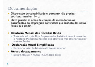 Documentação
 Dispensado de contabilidade e, portanto, não precisa
escriturar nenhum livro.
 Deve guardar as notas de compra de mercadorias, os
documentos do empregado contratado e o canhoto das notasdocumentos do empregado contratado e o canhoto das notas
fiscais que emitir.
 Relatório Mensal das Receitas Bruta
 Todo mês, até o dia 20, o Empreendedor Individual deverá preencher
o Relatório Mensal das Receitas que obteve no mês anterior (anexar
as notas fiscais).
 Declaração Anual Simplificada Declaração Anual Simplificada
 Declarar o valor do faturamento do ano anterior.
 Atraso do pagamento
 Juros 0,33% a.d. + multas 1% a.m. (taxa Selic).
 